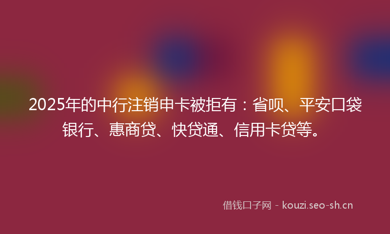 2025年的中行注销申卡被拒有：省呗、平安口袋银行、惠商贷、快贷通、信用卡贷等。