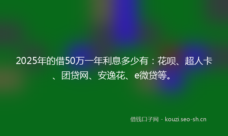 2025年的借50万一年利息多少有：花呗、超人卡、团贷网、安逸花、e微贷等。