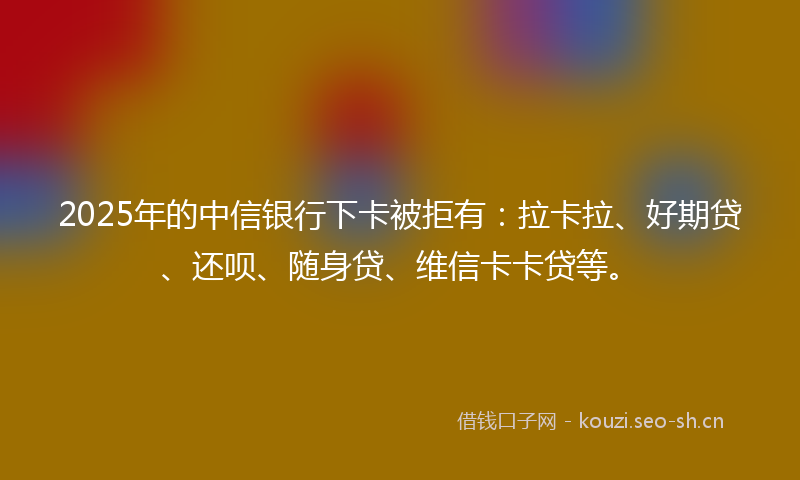 2025年的中信银行下卡被拒有:拉卡拉、好期贷、还呗、随身贷、维信卡卡贷等。