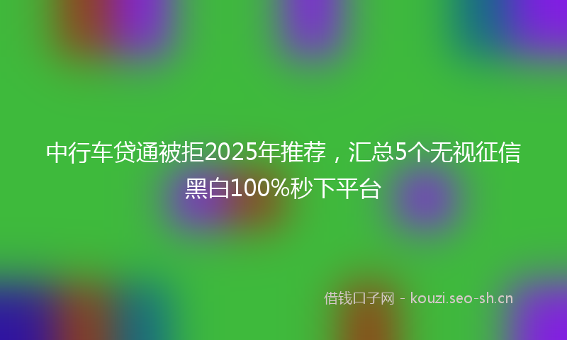 中行车贷通被拒2025年推荐,汇总5个无视征信黑白100%秒下平台