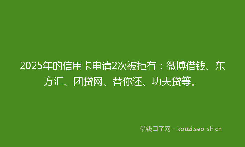 2025年的信用卡申请2次被拒有:微博借钱、东方汇、团贷网、替你还、功夫贷等。