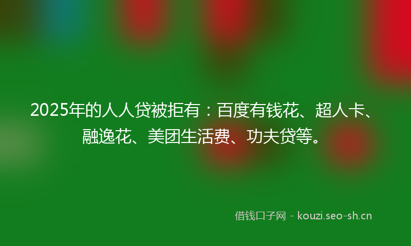 2025年的人人贷被拒有：百度有钱花、超人卡、融逸花、美团生活费、功夫贷等。