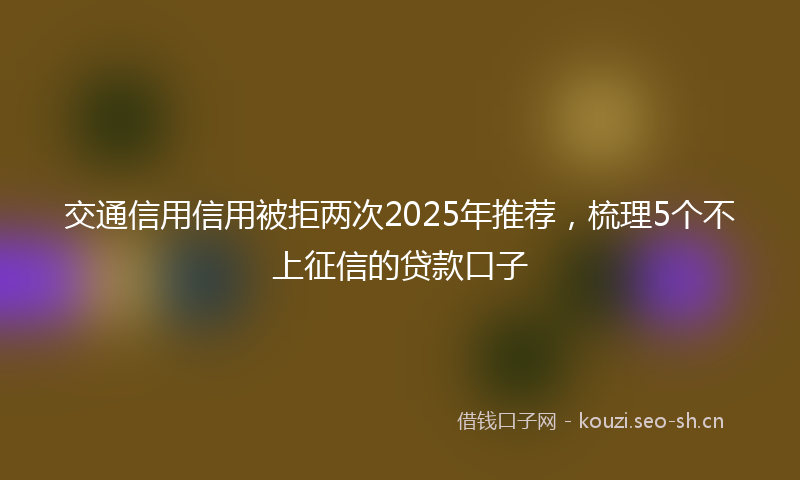 交通信用信用被拒两次2025年推荐，梳理5个不上征信的贷款口子