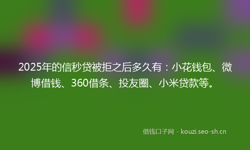 2025年的信秒贷被拒之后多久有：小花钱包、微博借钱、360借条、投友圈、小米贷款等。
