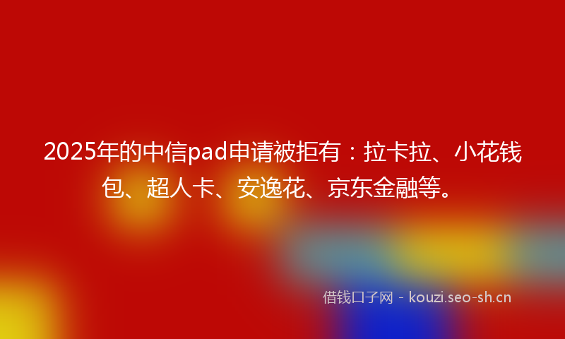 2025年的中信pad申请被拒有：拉卡拉、小花钱包、超人卡、安逸花、京东金融等。