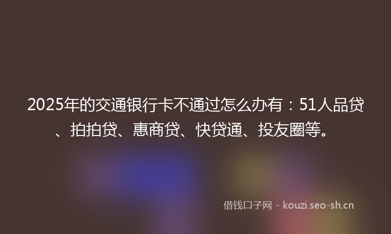 2025年的交通银行卡不通过怎么办有：51人品贷、拍拍贷、惠商贷、快贷通、投友圈等。