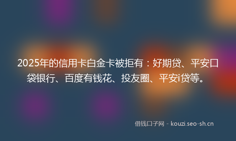 2025年的信用卡白金卡被拒有:好期贷、平安口袋银行、百度有钱花、投友圈、平安i贷等。