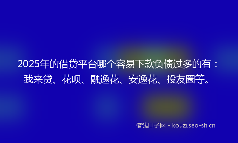 2025年的借贷平台哪个容易下款负债过多的有：我来贷、花呗、融逸花、安逸花、投友圈等。