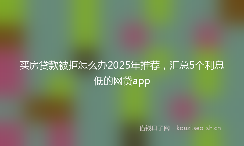 买房贷款被拒怎么办2025年推荐，汇总5个利息低的网贷app