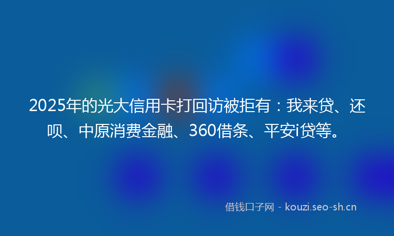 2025年的光大信用卡打回访被拒有：我来贷、还呗、中原消费金融、360借条、平安i贷等。