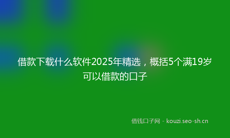 借款下载什么软件2025年精选，概括5个满19岁可以借款的口子