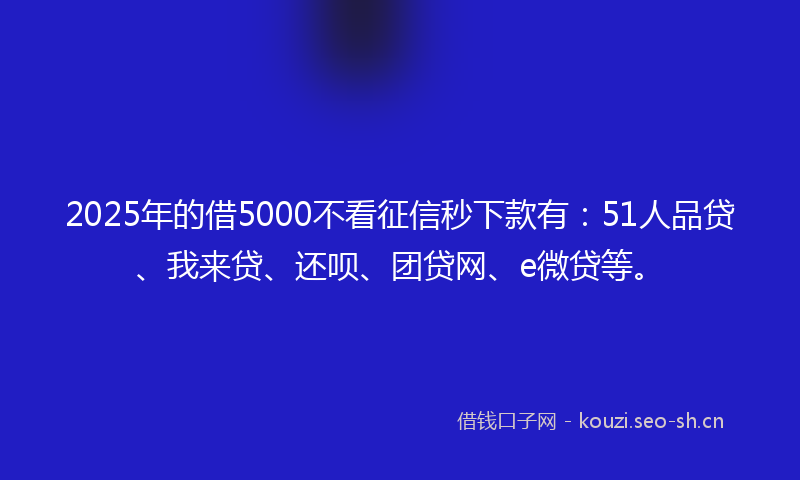 2025年的借5000不看征信秒下款有：51人品贷、我来贷、还呗、团贷网、e微贷等。