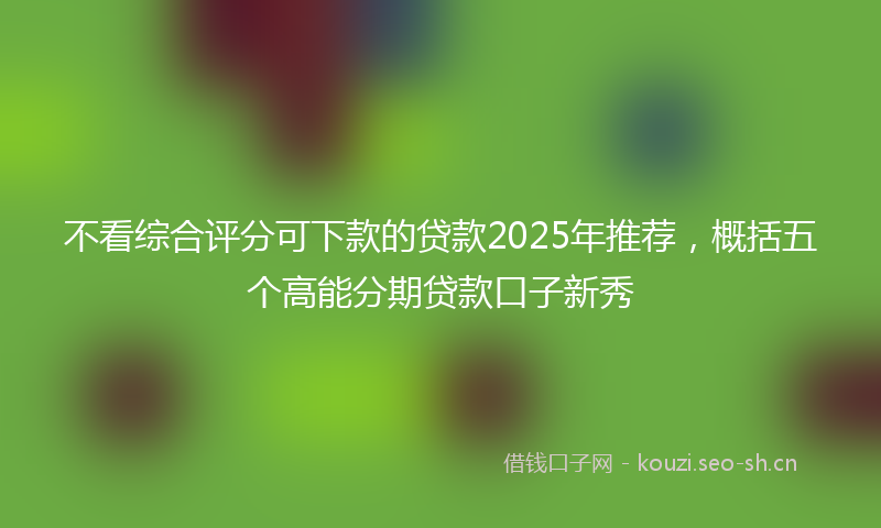 不看综合评分可下款的贷款2025年推荐，概括五个高能分期贷款口子新秀