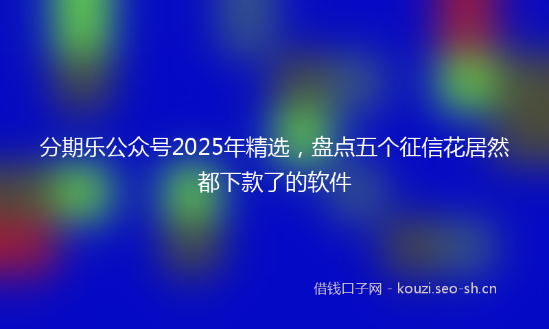 分期乐公众号2025年精选,盘点五个征信花居然都下款了的软件