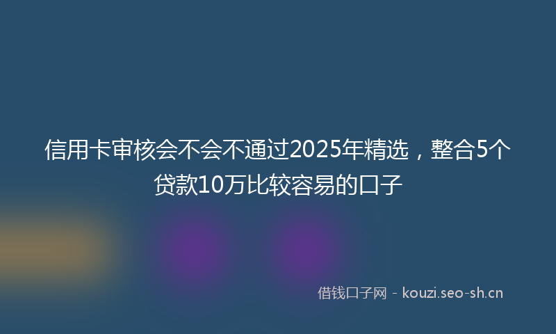 信用卡审核会不会不通过2025年精选,整合5个贷款10万比较容易的口子
