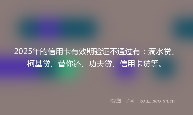 2025年的信用卡有效期验证不通过有：滴水贷、柯基贷、替你还、功夫贷、信用卡贷等。