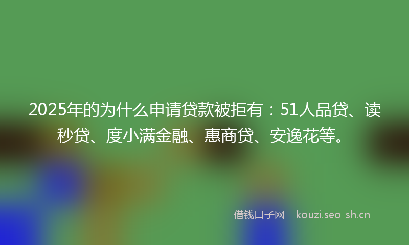 2025年的为什么申请贷款被拒有：51人品贷、读秒贷、度小满金融、惠商贷、安逸花等。