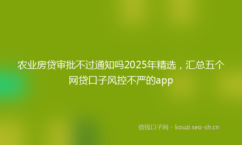 农业房贷审批不过通知吗2025年精选,汇总五个网贷口子风控不严的app