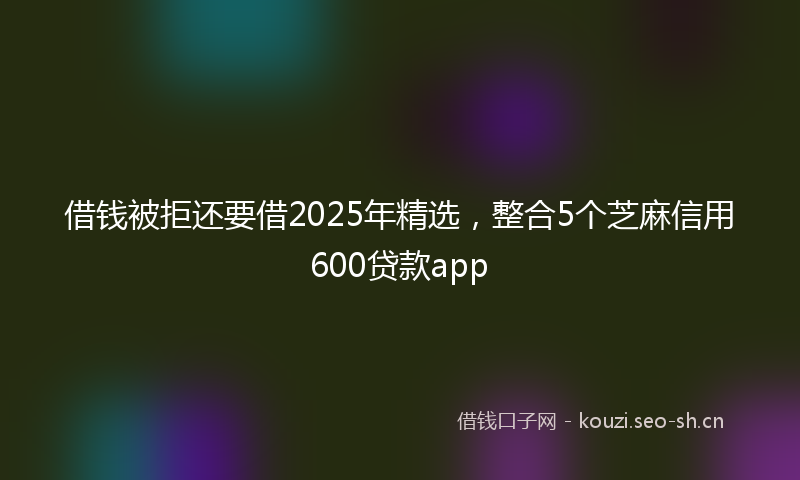 借钱被拒还要借2025年精选,整合5个芝麻信用600贷款app