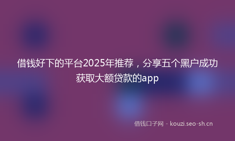借钱好下的平台2025年推荐,分享五个黑户成功获取大额贷款的app