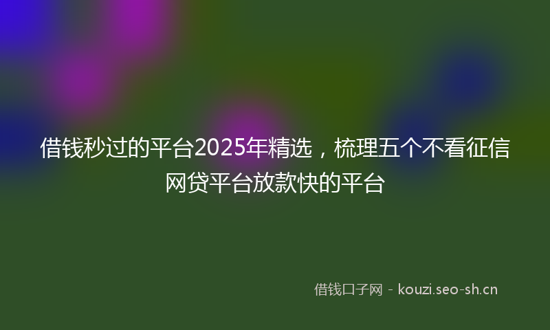 借钱秒过的平台2025年精选,梳理五个不看征信网贷平台放款快的平台
