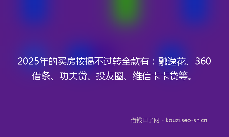 2025年的买房按揭不过转全款有：融逸花、360借条、功夫贷、投友圈、维信卡卡贷等。