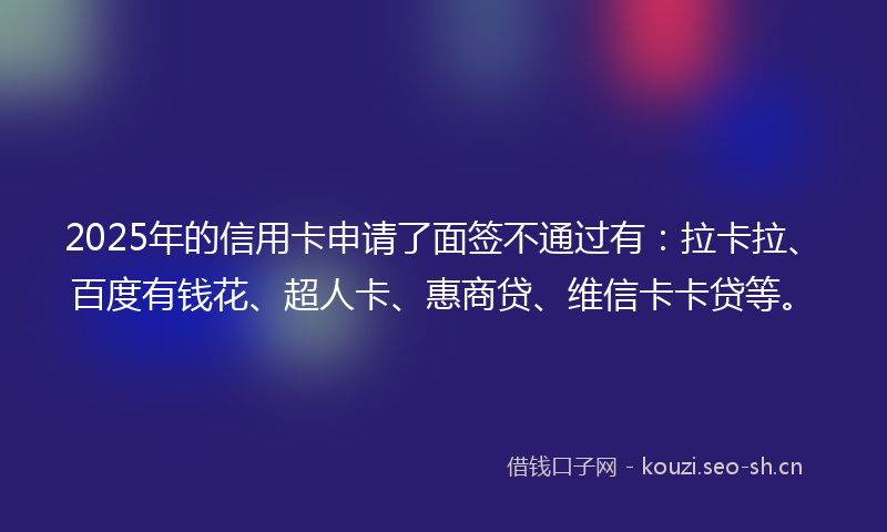 2025年的信用卡申请了面签不通过有：拉卡拉、百度有钱花、超人卡、惠商贷、维信卡卡贷等。