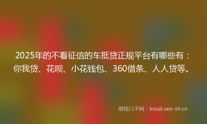 2025年的不看征信的车抵贷正规平台有哪些有：你我贷、花呗、小花钱包、360借条、人人贷等。