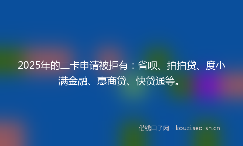 2025年的二卡申请被拒有：省呗、拍拍贷、度小满金融、惠商贷、快贷通等。