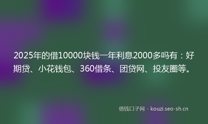 2025年的借10000块钱一年利息2000多吗有：好期贷、小花钱包、360借条、团贷网、投友圈等。