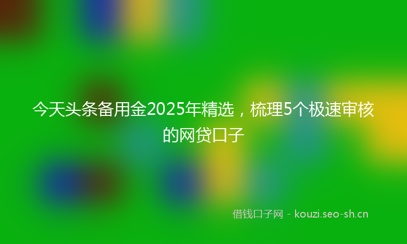今天头条备用金2025年精选,梳理5个极速审核的网贷口子