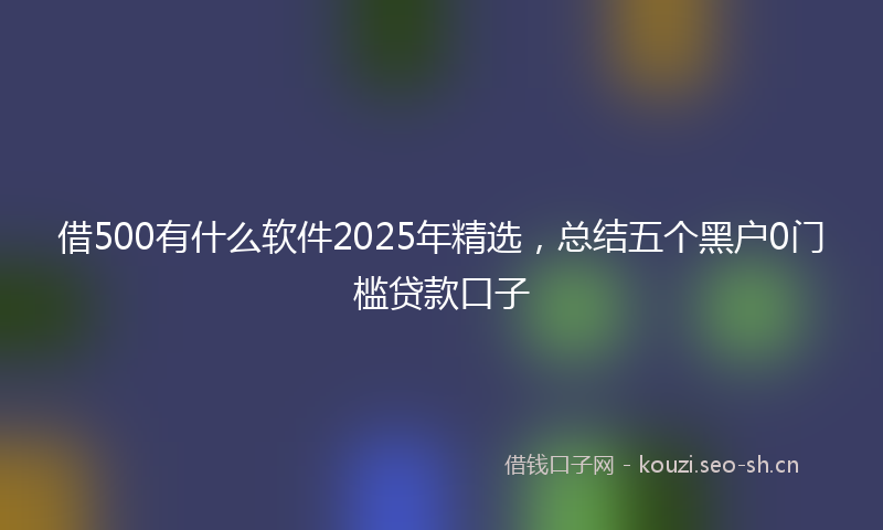 借500有什么软件2025年精选，总结五个黑户0门槛贷款口子