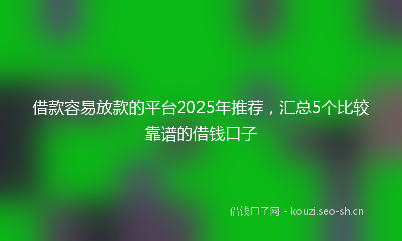 借款容易放款的平台2025年推荐，汇总5个比较靠谱的借钱口子