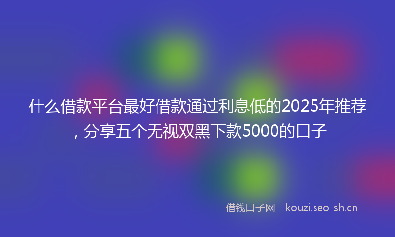 什么借款平台最好借款通过利息低的2025年推荐，分享五个无视双黑下款5000的口子