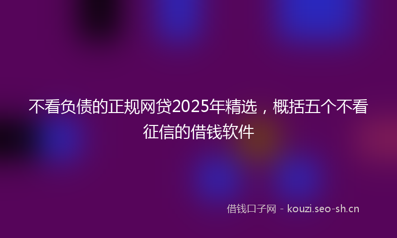 不看负债的正规网贷2025年精选,概括五个不看征信的借钱软件