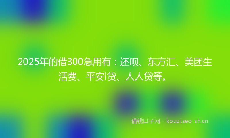 2025年的借300急用有：还呗、东方汇、美团生活费、平安i贷、人人贷等。