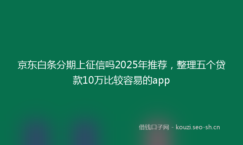 京东白条分期上征信吗2025年推荐，整理五个贷款10万比较容易的app