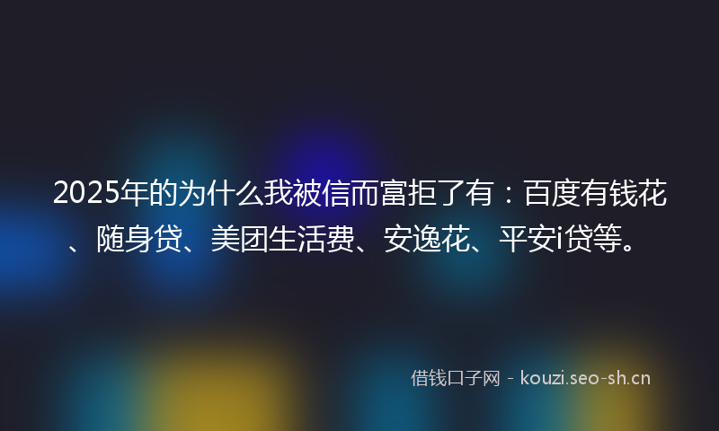 2025年的为什么我被信而富拒了有:百度有钱花、随身贷、美团生活费、安逸花、平安i贷等。