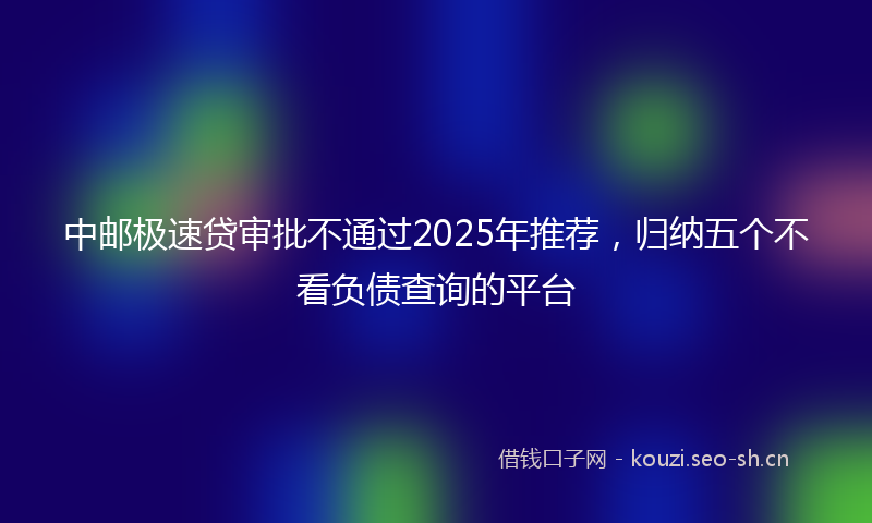 中邮极速贷审批不通过2025年推荐，归纳五个不看负债查询的平台