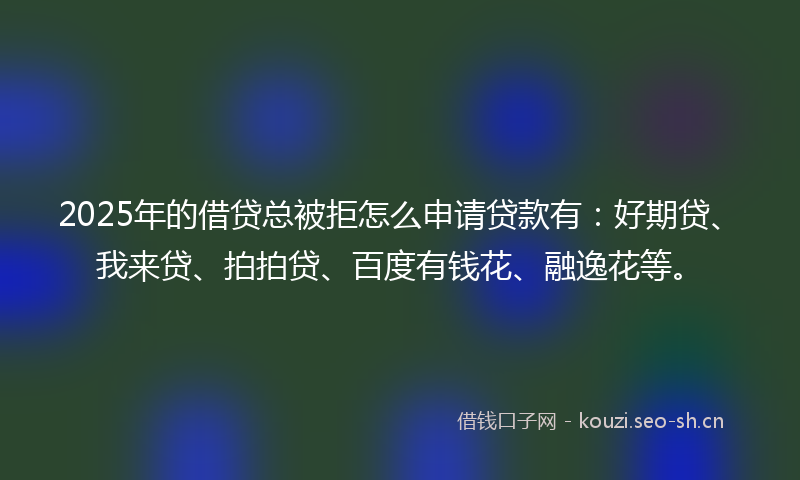2025年的借贷总被拒怎么申请贷款有：好期贷、我来贷、拍拍贷、百度有钱花、融逸花等。