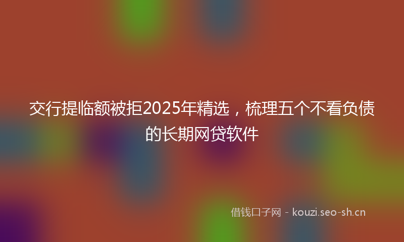 交行提临额被拒2025年精选，梳理五个不看负债的长期网贷软件