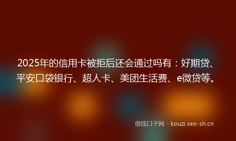 2025年的信用卡被拒后还会通过吗有:好期贷、平安口袋银行、超人卡、美团生活费、e微贷等。