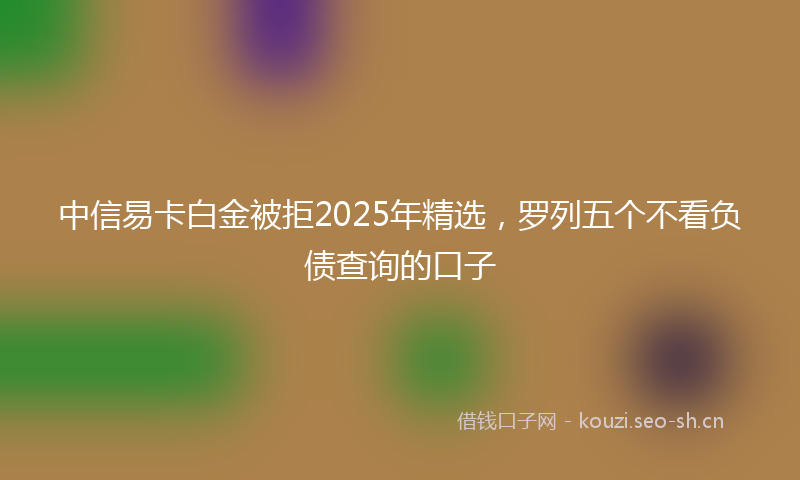 中信易卡白金被拒2025年精选，罗列五个不看负债查询的口子