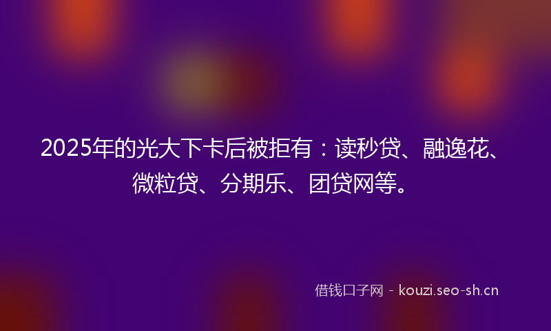2025年的光大下卡后被拒有：读秒贷、融逸花、微粒贷、分期乐、团贷网等。