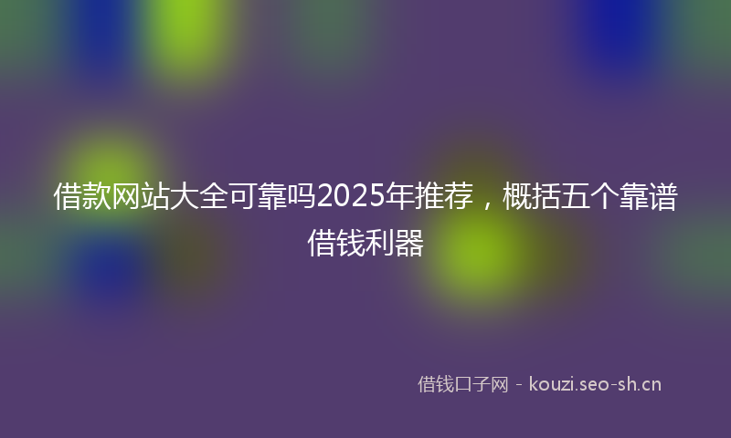 借款网站大全可靠吗2025年推荐，概括五个靠谱借钱利器