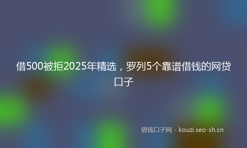 借500被拒2025年精选，罗列5个靠谱借钱的网贷口子