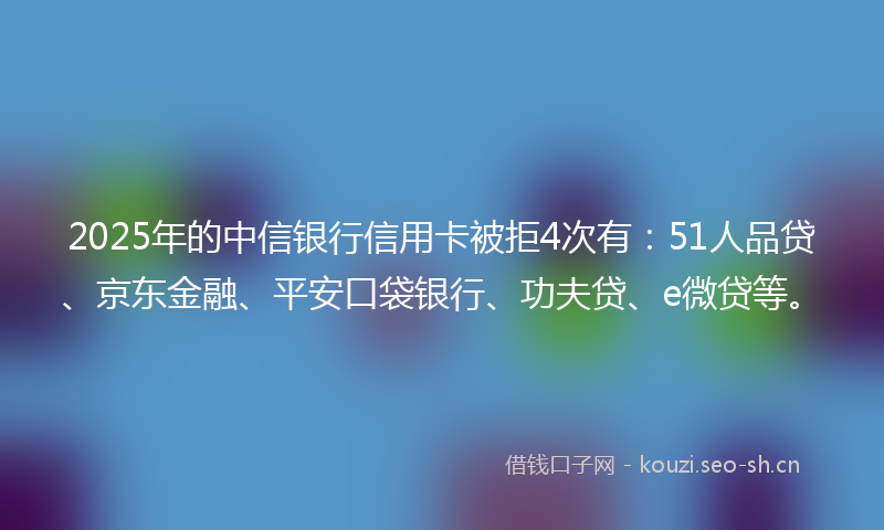 2025年的中信银行信用卡被拒4次有：51人品贷、京东金融、平安口袋银行、功夫贷、e微贷等。