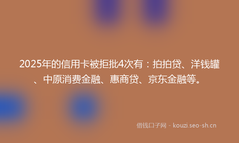 2025年的信用卡被拒批4次有：拍拍贷、洋钱罐、中原消费金融、惠商贷、京东金融等。