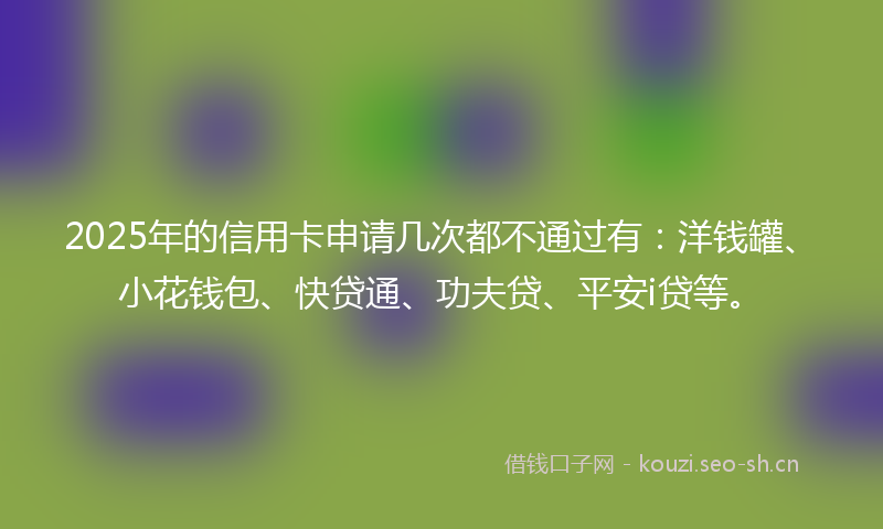 2025年的信用卡申请几次都不通过有：洋钱罐、小花钱包、快贷通、功夫贷、平安i贷等。