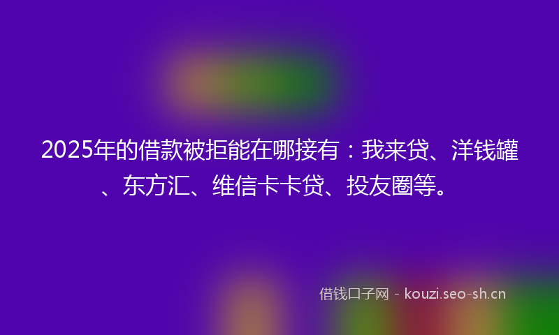 2025年的借款被拒能在哪接有：我来贷、洋钱罐、东方汇、维信卡卡贷、投友圈等。